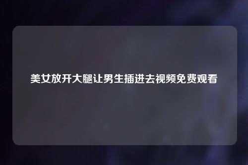 美女放开大腿让男生插进去视频免费观看