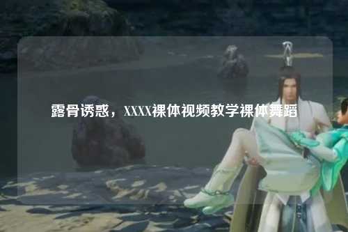 露骨诱惑，XXXX裸体视频教学裸体舞蹈