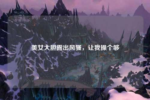 美女大胆露出风骚，让我操个够