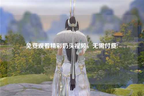 免费观看精彩奶头视频，无需付费!
