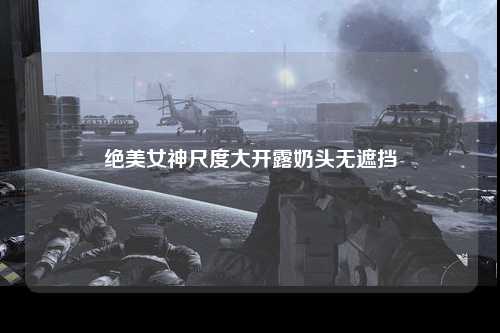 绝美女神尺度大开露奶头无遮挡