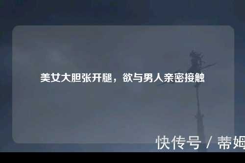 美女大胆张开腿，欲与男人亲密接触