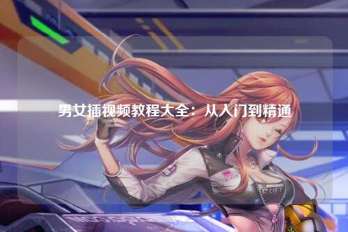 男女插视频教程大全：从入门到精通