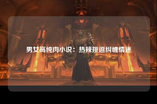 男女高纯肉小说：热辣挑逗纠缠情迷